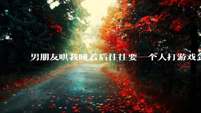 男朋友哄我睡着后往往要一个人打游戏到很晚释放压力，这是为什么？因此分手合适吗？