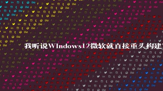 我听说Windows12微软就直接重头构建Windows了，就直接重构Win内核了，到底是不是真的?