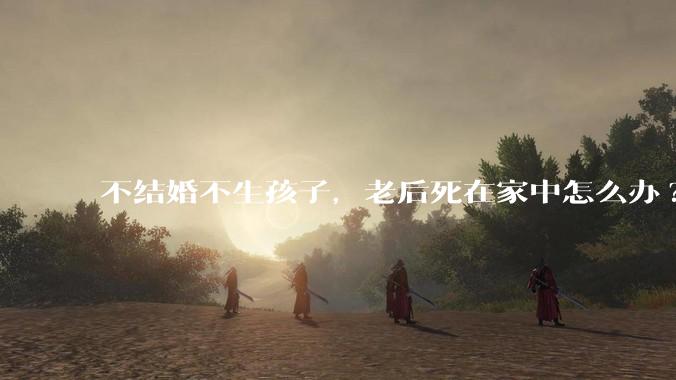 不结婚不生孩子，老后死在家中怎么办?
