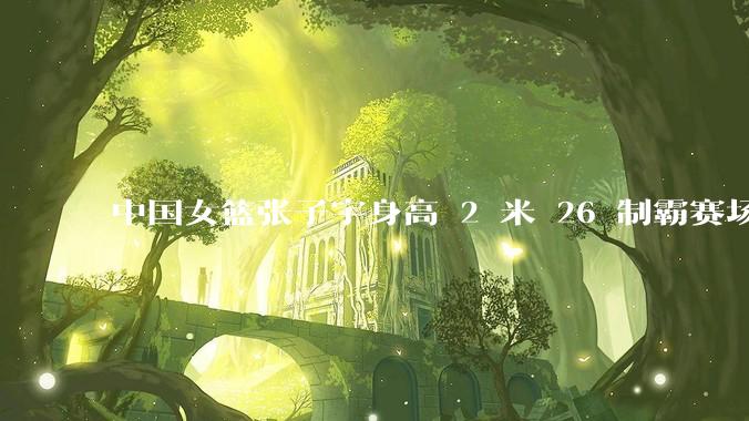 中国女篮张子宇身高 2 米 26 制霸赛场，身高因素在篮球比赛中能占多大优势？她会是下一个「姚明」吗？