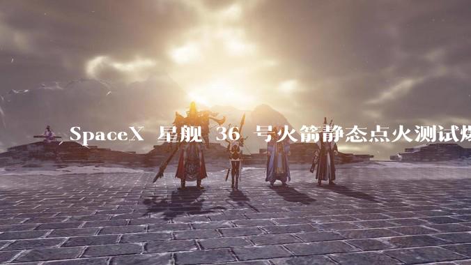 SpaceX 星舰 36 号火箭静态点火测试爆炸，爆炸的原因是什么？会对星舰发展产生什么影响？