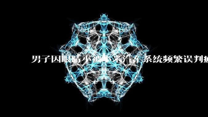 男子因眼睛小被小米汽车系统频繁误判疲劳驾驶，一路提醒20多次，这是智能汽车通病吗？怎么解决该 bug？