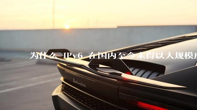 为什么 IPv6 在国内至今未得以大规模应用?